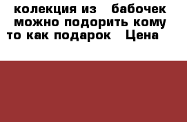 колекция из 5 бабочек можно подорить кому то как подарок › Цена ­ 2 000 - Чувашия респ., Чебоксары г. Коллекционирование и антиквариат » Другое   . Чувашия респ.